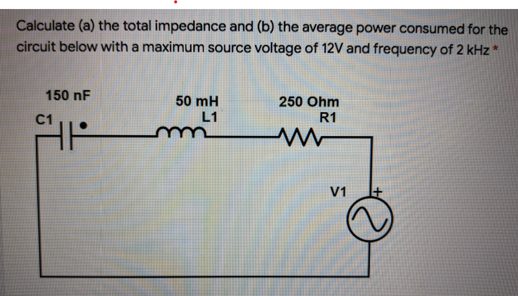 Calculate (a) the total impedance and (b) the average power consumed for the
circuit below with a maximum source voltage of 12V and frequency of 2 kHz*
150 nF
50 mH
L1
250 Ohm
C1
R1
V1
