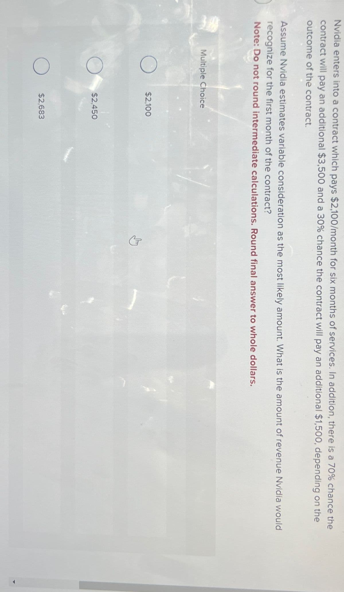 Nvidia enters into a contract which pays $2,100/month for six months of services. In addition, there is a 70% chance the
contract will pay an additional $3,500 and a 30% chance the contract will pay an additional $1,500, depending on the
outcome of the contract.
Assume Nvidia estimates variable consideration as the most likely amount. What is the amount of revenue Nvidia would
recognize for the first month of the contract?
Note: Do not round intermediate calculations. Round final answer to whole dollars.
Multiple Choice
$2,100
$2,450
☐ $2,683