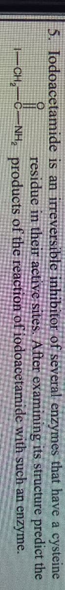 5. Iodoacetamide is an irreversible inhibitor of several enzymes that have a cysteine
predict the
its structure
residue in their active sites. After examining
1-CH₂ —C. -NH₂ products of the reaction of iodoacetamide
with such an enzyme.
