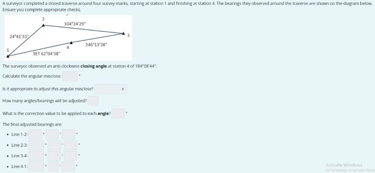 A surveyor completed a closed traverse around four survey marks, starting at station 1 and finishing at station 4. The bearings they observed around the traverse are shown on the diagram below.
Ensure you complete appropriate checks.
1
24°41'33"
• Line 1-2:
2
Line 2-3:
SET 62°04'38"
The surveyor observed an anti-clockwise closing angle at station 4 of 184°08'44".
Calculate the angular misclose:
Line 3-4:
Is it appropriate to adjust this angular misclose?
How many angles/bearings will be adjusted?
• Line 4-1:
104°24'29"
What is the correction value to be applied to each angle?
The final adjusted bearings are:
4
246°13'38"
0
+
Activate Windows
Go to Settings to activate Windo