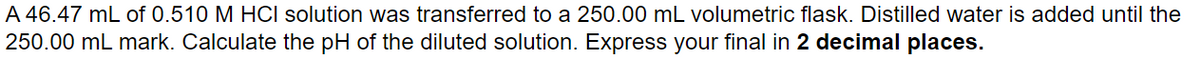 A 46.47 mL of 0.510 M HCI solution was transferred to a 250.00 mL volumetric flask. Distilled water is added until the
250.00 mL mark. Calculate the pH of the diluted solution. Express your final in 2 decimal places.