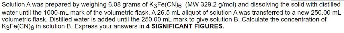 Solution A was prepared by weighing 6.08 grams of K3Fe(CN)6 (MW 329.2 g/mol) and dissolving the solid with distilled
water until the 1000-mL mark of the volumetric flask. A 26.5 mL aliquot of solution A was transferred to a new 250.00 mL
volumetric flask. Distilled water is added until the 250.00 mL mark to give solution B. Calculate the concentration of
K3Fe(CN)6 in solution B. Express your answers in 4 SIGNIFICANT FIGURES.