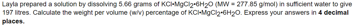 Layla prepared a solution by dissolving 5.66 grams of KCI MgCl2 6H₂O (MW = 277.85 g/mol) in sufficient water to give
197 litres. Calculate the weight per volume (w/v) percentage of KCI•MgCl2•6H₂O. Express your answers in 4 decimal
places.