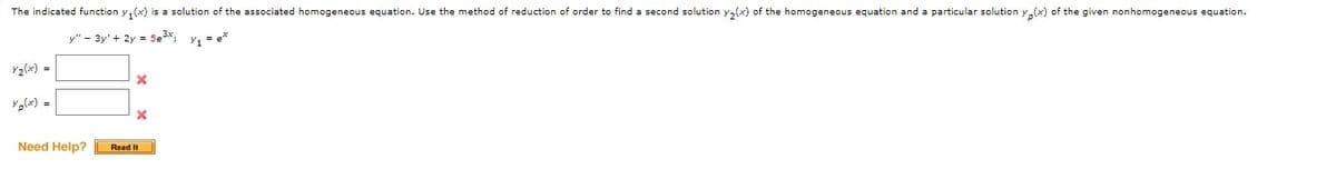 The indicated function y₁(x) is a solution of the associated homogeneous equation. Use the method of reduction of order to find a second solution y₂(x) of the homogeneous equation and a particular solution y(x) of the given nonhomogeneous equation.
y" - 3y + 2y = 5e³x, Y₁ = ex
Y₂(x) =
Yp(x) =
Need Help?
X
X
Read It