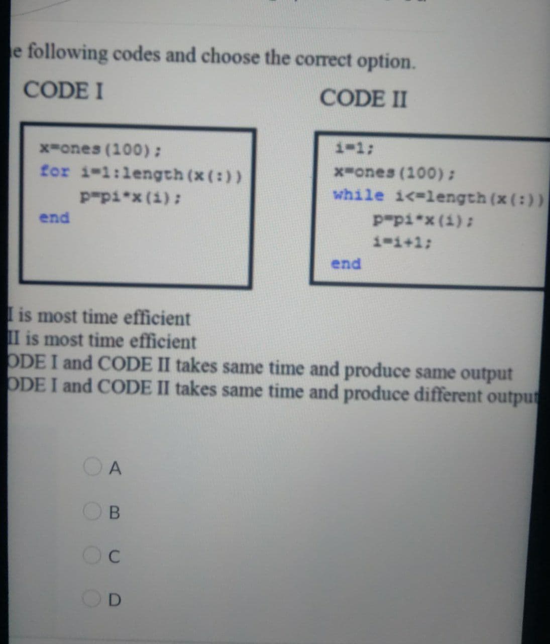 e following codes and choose the correct option.
CODE I
CODE II
i-1;
x-ones (100):
for i-1:length (x(:))
Ppi*x (1):
x-ones (100):
while i<-length (x (:))
end
Ppi*x(1):
1-i+1;
end
I is most time efficient
II is most time efficient
ODE I and CODE II takes same time and produce same output
ODE I and CODE II takes same time and produce different outpur
OOO 0
