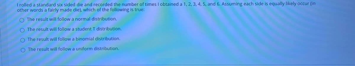 Trolled a standard six sided die and recorded the number of times I obtained a 1, 2, 3, 4, 5, and 6. Assuming each side is equally likely occur (in
other words a fairly made die), which of the following is true:
O The result will follow a normal distribution.
O The result will follow a student T distribution.
O The result will follow a binomial distribution.
O The result will follow a uniform distribution.

