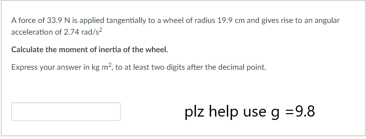 A force of 33.9 N is applied tangentially to a wheel of radius 19.9 cm and gives rise to an angular
acceleration of 2.74 rad/s²
Calculate the moment of inertia of the wheel.
Express your answer in kg m², to at least two digits after the decimal point.
plz help use g = 9.8