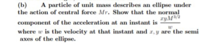 A particle of unit mass describes an ellipse under
(b)
the action of central force Mr. Show that the normal
ryM/2
component of the acceleration at an instant is
where w is the velocity at that instant and r,y are the semi
axes of the ellipse.
