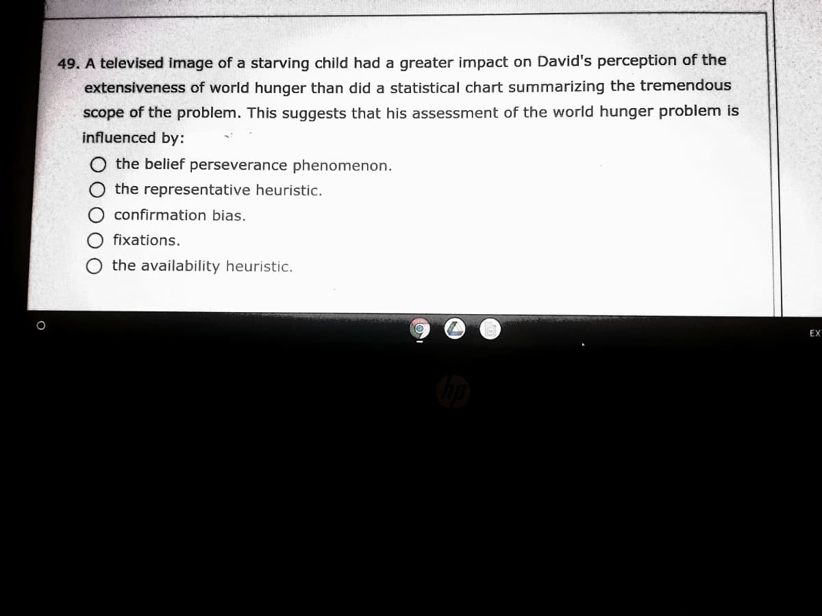 49. A televised image of a starving child had a greater impact on David's perception of the
extensiveness of world hunger than did a statistical chart summarizing the tremendous
scope of the problem. This suggests that his assessment of the world hunger problem is
influenced by:
the belief perseverance phenomenon.
O the representative heuristic.
O confirmation bias.
fixations.
the availability heuristic.
EX
