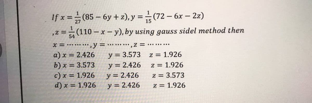 If x=(85-6y +z), y =(72 - 6x-2z)
1
,2 =
(110-
(110-x-y), by using gauss sidel method then
54
=
,Z = ....
x=y=
a) x = 2.426
y = 3.573
z = 1.926
b) x = 3.573
y = 2.426
z = 1.926
y = 2.426
c) x = 1.926
d) x = 1.926
z = 3.573
y = 2.426
z = 1.926
