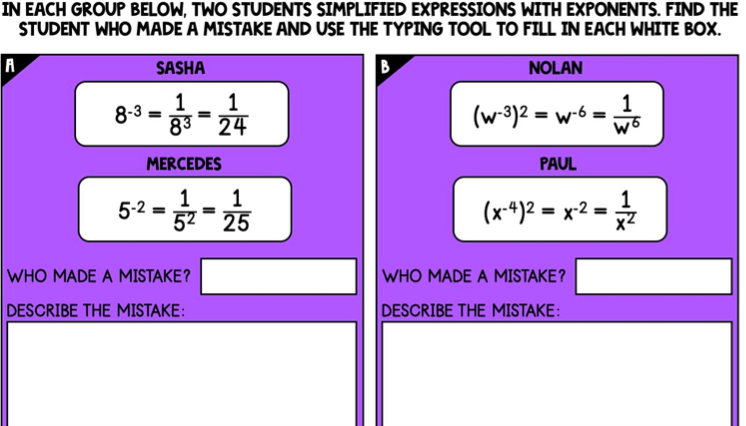 IN EACH GROUP BELOW, TWO STUDENTS SIMPLIFIED EXPRESSIONS WITH EXPONENTS. FIND THE
STUDENT WHO MADE A MISTAKE AND USE THE TYPING TOOL TO FILL IN EACH WHITE BOX.
SASHA
B.
NOLAN
1
83- 24
1
1
8-3 =
(w-3)2 = w-6 =
=
%3D
MERCEDES
PAUL
1
1
52 - 25
5-2 =
(x-4)2 = x-2 =
WHO MADE A MISTAKE?
WHO MADE A MISTAKE?
DESCRIBE THE MISTAKE:
DESCRIBE THE MISTAKE:
