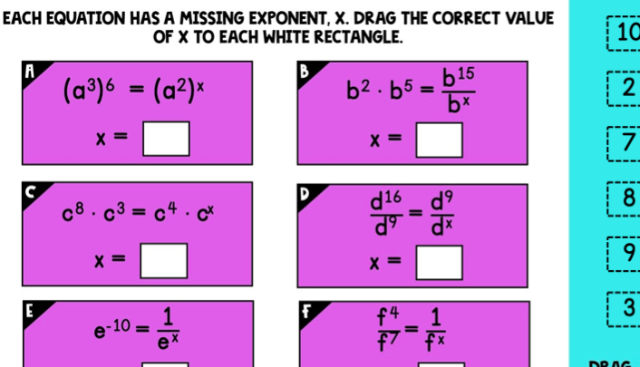 EACH EQUATION HAS A MISSING EXPONENT, X. DRAG THE CORRECT VALUE
OF X TO EACH WHITE RECTANGLE.
10
A
(a°)6 = (a²)«
B
b2 . b5 =
b15
2
%3D
X =
X =
| 7
d16
c8. c3 = c4 · c
%3D
9.
X =
E
| 3
f4
1
e-10 =
ex
f7 fx
DR AG
