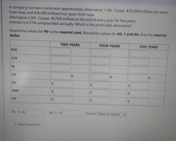 A company has two investment opportunities. Alternative 1 (Alt. 1) pays $10,000 (inflow) two years
from now,
and $26,000 (inflow) four years from now.
Alternative 2 (Alt. 2) pays $5,500 (inflow) at the end of every year for five years.
Interest is 6.71% compounded annually. Which is the preferable alternative?
Round the values for PV to the nearest cent. Round the values for Alt. 1 and Alt. 2 to the nearest
dollar.
TWO YEARS
FOUR YEARS
FIVE YEARS
P/Y
C/Y
I/Y
96
PV
PMT
%24
FV
Alt 1=$
Alt. 2 =$
Choice Select an answer
> Next Question
