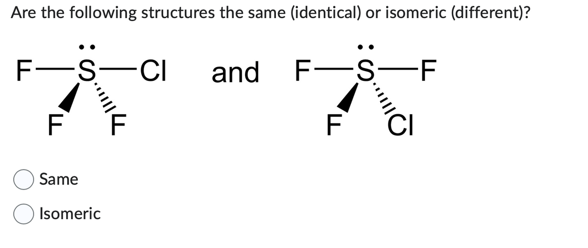 Are the following structures the same (identical) or isomeric (different)?
F-S-CI and
L
|||||4
Same
Isomeric
F-S―F
F
"Cl