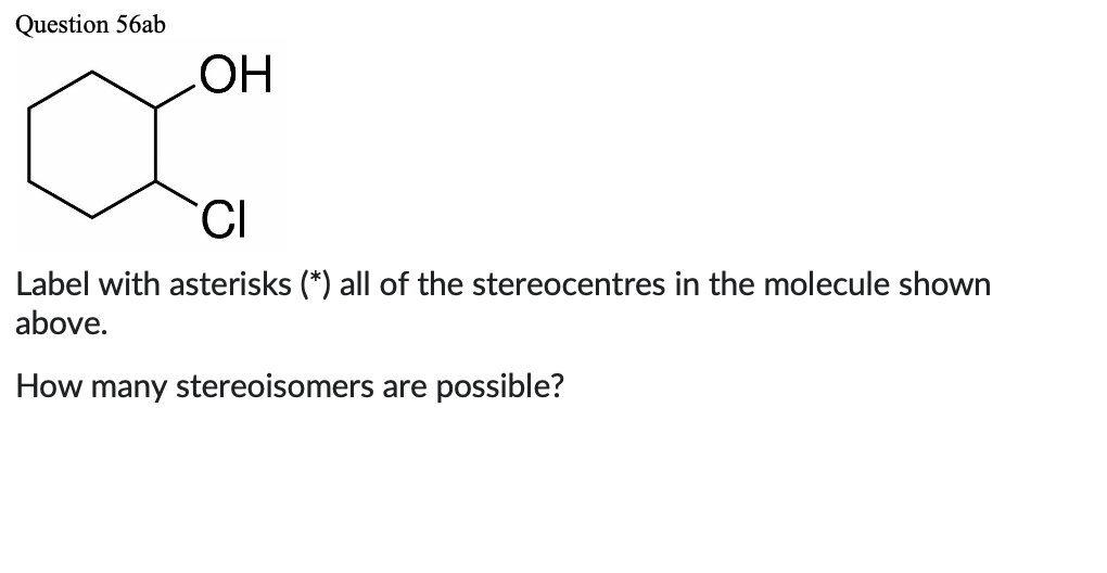 Question 56ab
OH
CI
Label with asterisks (*) all of the stereocentres in the molecule shown
above.
How many stereoisomers are possible?