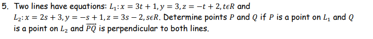 5. Two lines have equations: L₁: x = 3t + 1, y = 3, z = −t + 2, teR and
L₂: x = 2s +3, y = −s + 1, z = 3s - 2, SER. Determine points P and Q if P is a point on L₁ and Q
is a point on L₂ and PQ is perpendicular to both lines.