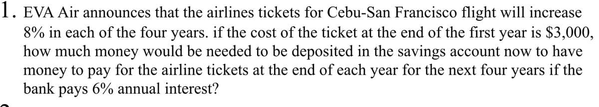 1. EVA Air announces that the airlines tickets for Cebu-San Francisco flight will increase
8% in each of the four years. if the cost of the ticket at the end of the first
how much money would be needed to be deposited in the savings account now to have
money to pay for the airline tickets at the end of each year for the next four years if the
bank
year
is $3,000,
рays
6% annual interest?
