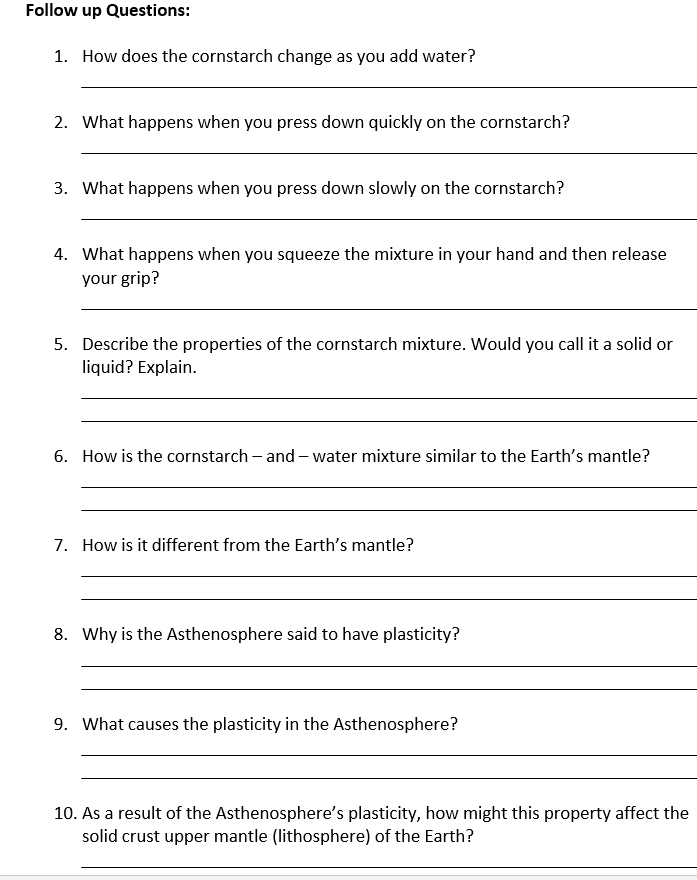 Follow up Questions:
1. How does the cornstarch change as you add water?
2. What happens when you press down quickly on the cornstarch?
3. What happens when you press down slowly on the cornstarch?
4. What happens when you squeeze the mixture in your hand and then release
your grip?
5. Describe the properties of the cornstarch mixture. Would you call it a solid or
liquid? Explain.
6. How is the cornstarch – and – water mixture similar to the Earth's mantle?
7. How is it different from the Earth's mantle?
8. Why is the Asthenosphere said to have plasticity?
9. What causes the plasticity in the Asthenosphere?
10. As a result of the Asthenosphere's plasticity, how might this property affect the
solid crust upper mantle (lithosphere) of the Earth?
