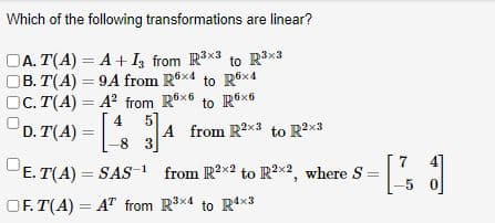 Which of the following transformations are linear?
DA. T(A) = A + I3 from R³x3 to R³×³
OB. T(A)=9A from R6x4 to R6x4
OC. T(A) = A² from R6x6 to R6x6
5
D. T(4) = [4 34 A from R2x3 to R2x3
E.T(A) SAS-¹
OF. T(A) = AT from
=
from R²x2 to R²x2, where S=
R³x4 to R4x3
-5