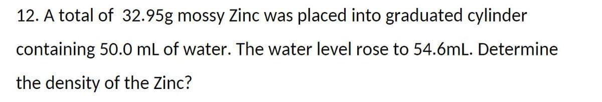 12. A total of 32.95g mossy Zinc was placed into graduated cylinder
containing 50.0 mL of water. The water level rose to 54.6mL. Determine
the density of the Zinc?