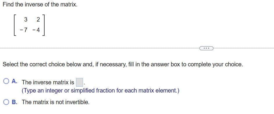 Find the inverse of the matrix.
[23]
-7
4
Select the correct choice below and, if necessary, fill in the answer box to complete your choice.
O A. The inverse matrix is.
(Type an integer or simplified fraction for each matrix element.)
OB. The matrix is not invertible.