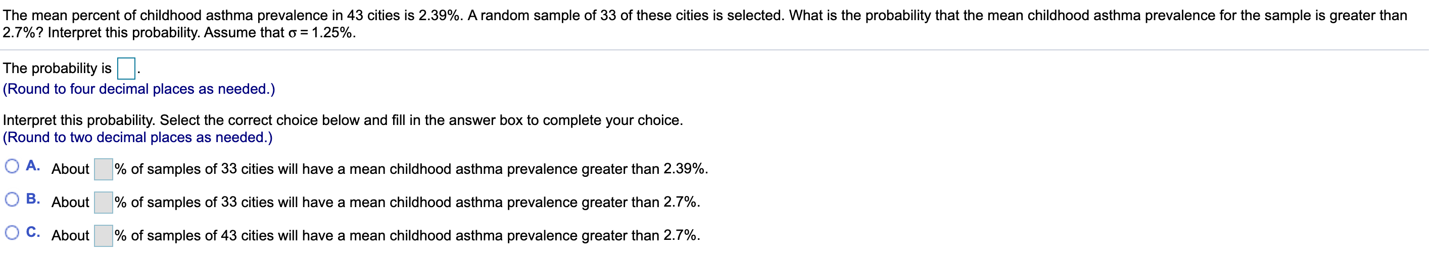 The mean percent of childhood asthma prevalence in 43 cities is 2.39%. A random sample of 33 of these cities is selected. What is the probability that the mean childhood asthma prevalence for the sample is greater than
2.7%? Interpret this probability. Assume that o = 1.25%.
The probability is
(Round to four decimal places as needed.)
Interpret this probability. Select the correct choice below and fill in the answer box to complete your choice.
(Round to two decimal places as needed.)
О А. About
% of samples of 33 cities will have a mean childhood asthma prevalence greater than 2.39%.
О В. About
% of samples of 33 cities willI have a mean childhood asthma prevalence greater than 2.7%.
О с. About
% of samples of 43 cities will have a mean childhood asthma prevalence greater than 2.7%.
