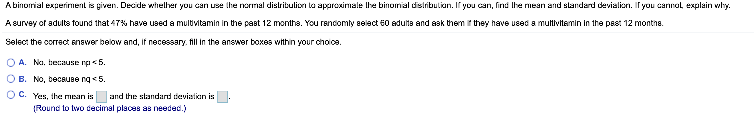 A binomial experiment is given. Decide whether you can use the normal distribution to approximate the binomial distribution. If you can, find the mean and standard deviation. If you cannot, explain why.
A survey of adults found that 47% have used a multivitamin in the past 12 months. You randomly select 60 adults and ask them if they have used a multivitamin in the past 12 months.
Select the correct answer below and, if necessary, fill in the answer boxes within your choice.
O A. No, because np < 5.
O B. No, because nq < 5.
C. Yes, the mean is
and the standard deviation is
(Round to two decimal places as needed.)
