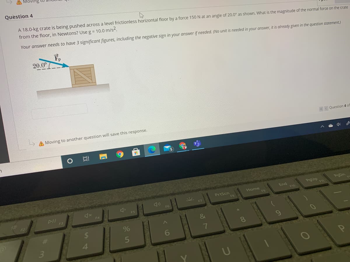 > A Mov
Question 4
A 18.0-kg crate is being pushed across a level frictionless horizontal floor by a force 150 N at an angle of 20.0° as shown. What is the magnitude of the normal force on
from the floor, in Newtons? Use g = 10.0 m/s2.
Your answer needs to have 3 significant figures, including the negative sign in your answer if needed. (No unit is needed in your answer, it is already given in the question staten
20.00
< Qu
A Moving to another question will save this response.
