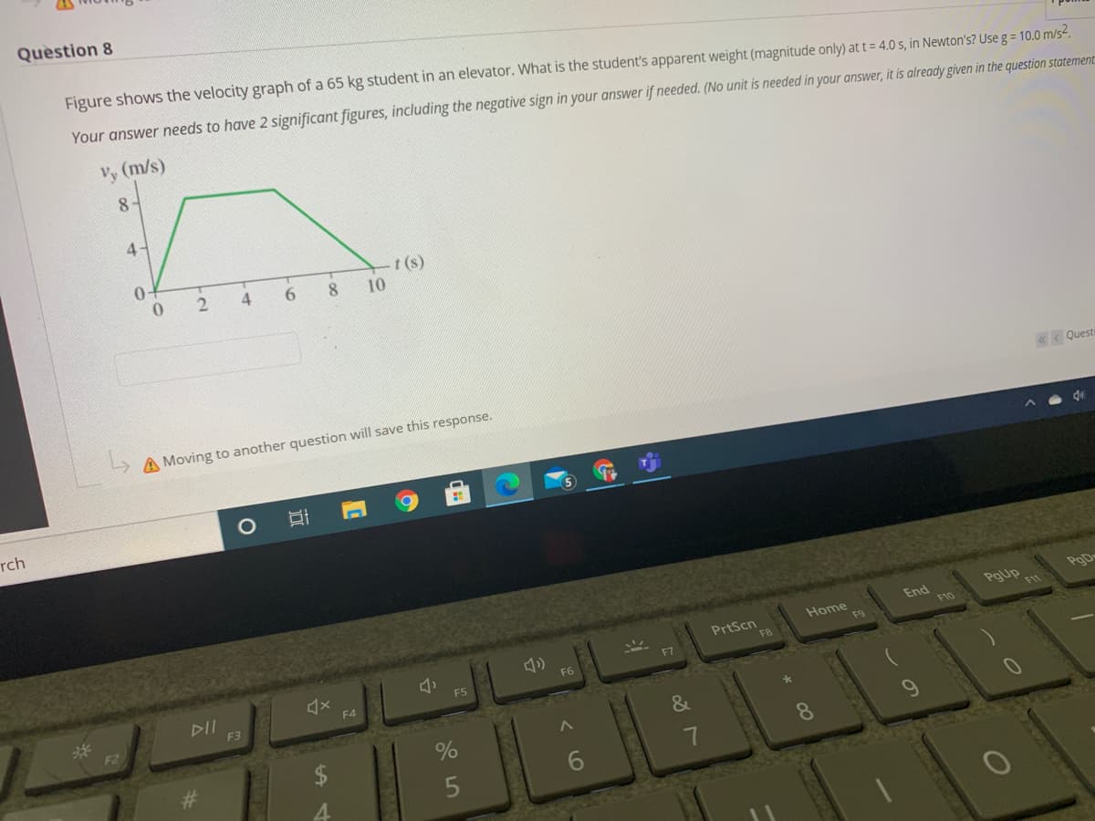 Question 8
Figure shows the velocity graph of a 65 kg student in an elevator. What is the student's apparent weight (magnitude only) at t = 4.0 s, in Newton's? Use g = 10.0 m/s.
Your answer needs to have 2 significant figures, including the negative sign in your answer if needed. (No unit is needed in your answer, it is already given in the question statement
Vy (m/s)
8-
4-
t (s)
10
4
6.
8
