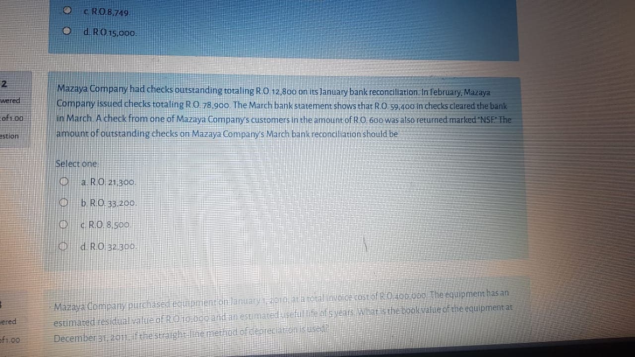 Mazaya Company had checks outstanding totaling R.O 12,800 on its January bank reconciliation. In February, Mazaya
Company issued checks totaling R.O. 78,900. The March bank statement shows that R.O 59,400 in checks cleared the bank
in March. A check from one of Mazaya Company's customers in the amount of R.O 600 was also returned marked "NSE The
amount of outstanding checks on Mazaya Company's March bank reconciliation should be
Select one
a. R.O 21 300.
O b. R.O. 33.200.
c. R.O. 8.500.
0 dRO 32.300
