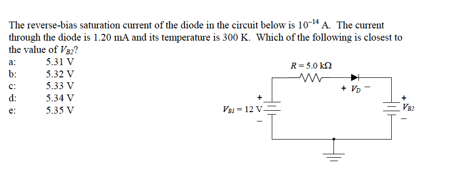 The reverse-bias saturation current of the diode in the circuit below is 10-14 A. The current
through the diode is 1.20 mA and its temperature is 300 K. Which of the following is closest to
the value of VB2?
a:
5.31 V
R= 5.0 kQ
b:
5.32 V
c:
5.33 V
+ VD
d:
5.34 V
5.35 V
VB1 = 12 V
VB2
e:
