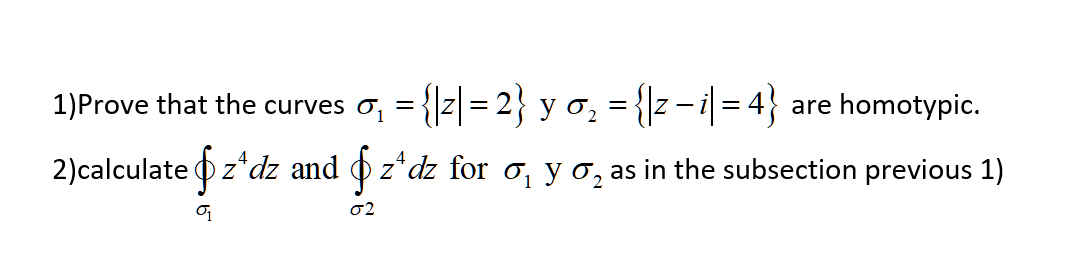 1)Prove that the curves o, = {|z|= 2} y o, = {|z- i = 4}
are homotypic.
%3D
2)calculate Oz*dz and o
z*dz for o, y 0, as in the subsection previous 1)
2
02
