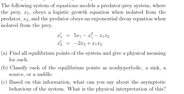 The following system of equations models a predator-prey system, where
the prey, r1, obeys a logistic growth equation when isolated from the
predator, r2, and the predator obeys an exponential decay equation when
isolated from the prey.
-2x2 + 11X2
(a) Find all equilibrium points of the system and give a physical meaning
for each.
(b) Classify each of the equilibrium points as nonhyperbolic, a sink, a
source, or a saddle.
(c) Based on this information, what can you say about the asymptotic
behaviour of the system. What is the physical interpretation of this?
