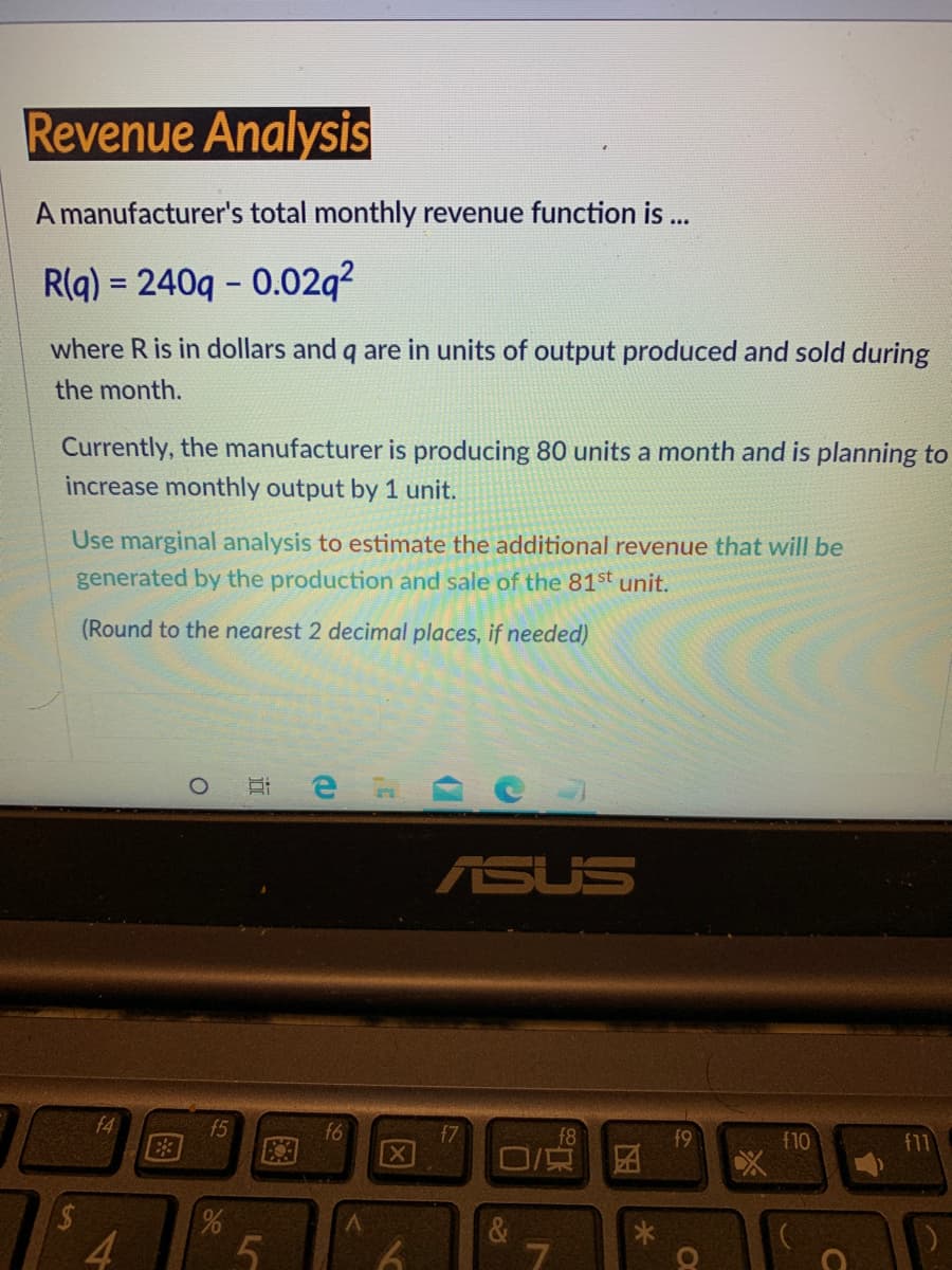 Revenue Analysis
A manufacturer's total monthly revenue function is ...
R(q) = 240g - 0.02q?
where R is in dollars and q are in units of output produced and sold during
the month.
Currently, the manufacturer is producing 80 units a month and is planning to
increase monthly output by 1 unit.
Use marginal analysis to estimate the additional revenue that will be
generated by the production and sale of the 81st unit.
(Round to the nearest 2 decimal places, if needed)
ASUS
f4
15
f6
f7
f8
f9
E3
f11
OLF
4.
5n
61
因
LO
图
