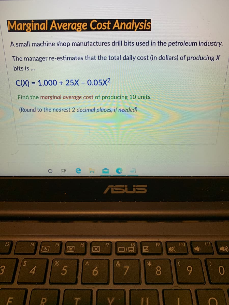 Marginal Average Cost Analysis
A small machine shop manufactures drill bits used in the petroleum industry.
The manager re-estimates that the total daily cost (in dollars) of producing X
bits is ...
C(X) = 1,000 + 25X – 0.05X²
%3D
Find the marginal average cost of producing 10 units.
(Round to the nearest 2 decimal places, if needed)
ASUS
f3
f4
f5
f7
f8
f9
f10
f11
f6
X
V.
&
3.
4
7
8.
9.
16
图
图
