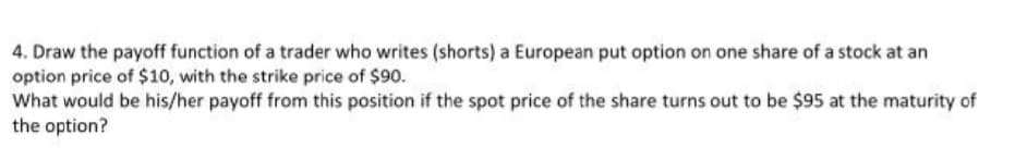 4. Draw the payoff function of a trader who writes (shorts) a European put option on one share of a stock at an
option price of $10, with the strike price of $90.
What would be his/her payoff from this position if the spot price of the share turns out to be $95 at the maturity of
the option?
