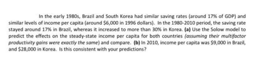 In the early 1980s, Brazil and South Korea had similar saving rates (around 17% of GDP) and
similar levels of income per capita (around $6,000 in 1996 dollars). In the 1980-2010 period, the saving rate
stayed around 17% in Brazil, whereas it increased to more than 30 % in Korea. (a) Use the Solow model to
predict the effects on the steady-state income per capita for both countries (assuming their multifactor
productivity gains were exactly the same) and compare. (b) In 2010, income per capita was $9,000 in Brazil,
and $28,000 in Korea. Is this consistent with your predictions?
