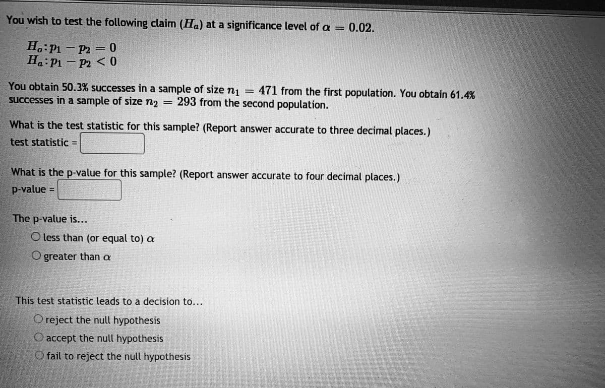 You wish to test the following claim (Ha) at a significance level of a = 0.02.
H.: P1 - P2 = 0
H.:P1 - P2 <O
You obtain 50.3% successes in a sample of size ni
successes in a sample of size n2 = 293 from the second population.
471 from the first population. You obtain 61.4%
||
What is the test statistic for this sample? (Report answer accurate to three decimal places.)
test statistic =
What is the p-value for this sample? (Report answer accurate to four decimal places.)
p-value =
The p-value is...
O less than (or equal to) a
O greater than a
This test statistic leads to a decision to...
O reject the null hypothesis
O accept the null hypothesis
O fail to reject the null hypothesis
