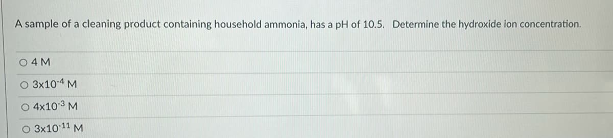 A sample of a cleaning product containing household ammonia, has a pH of 10.5. Determine the hydroxide ion concentration.
O 4 M
O 3x10-4 M
O 4x103 M
O 3x10 11 M
