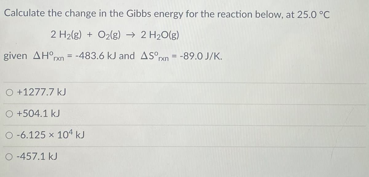 Calculate the change in the Gibbs energy for the reaction below, at 25.0 °C
2 H2(g) + O2(g) → 2 H20(g)
given AH°rxn = -483.6 kJ and ASºxn = -89.0 J/K.
O +1277.7 kJ
O +504.1 kJ
O -6.125 x 104 kJ
-457.1 kJ
