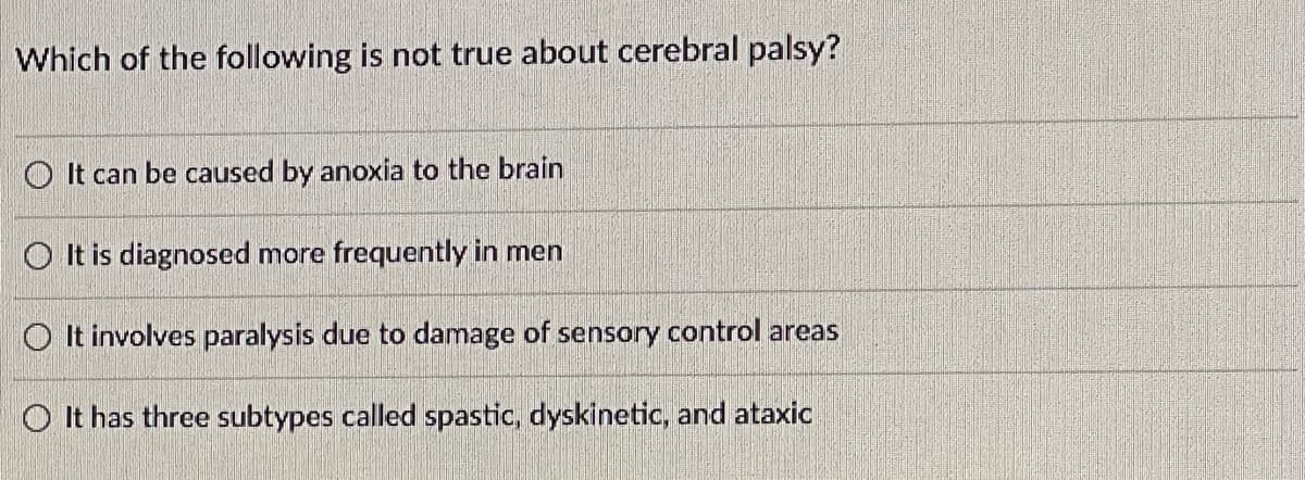 ### Quiz Question: Cerebral Palsy

**Question:**
Which of the following is not true about cerebral palsy?

**Options:**
- ○ It can be caused by anoxia to the brain
- ○ It is diagnosed more frequently in men
- ○ It involves paralysis due to damage of sensory control areas
- ○ It has three subtypes called spastic, dyskinetic, and ataxic

---

This multiple-choice question is designed to test your knowledge about cerebral palsy. Select the option that is not accurate regarding cerebral palsy.