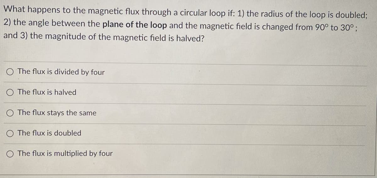 What happens to the magnetic flux through a circular loop if: 1) the radius of the loop is doubled;
2) the angle between the plane of the loop and the magnetic field is changed from 90° to 30°;
and 3) the magnitude of the magnetic field is halved?
The flux is divided by four
The flux is halved
The flux stays the same
The flux is doubled
The flux is multiplied by four
