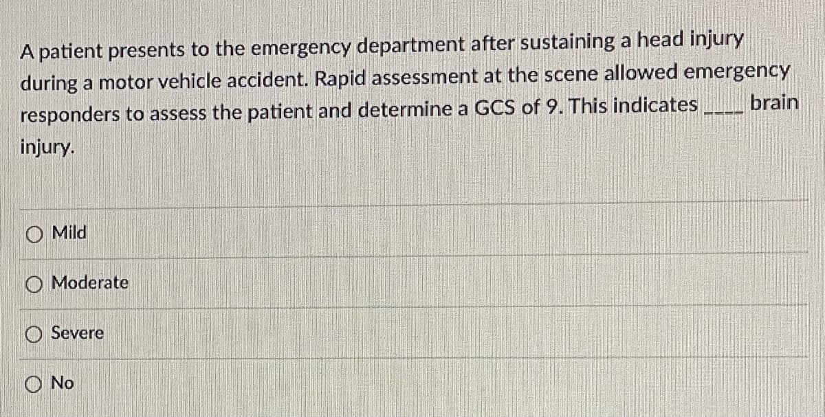 **Question:**

A patient presents to the emergency department after sustaining a head injury during a motor vehicle accident. Rapid assessment at the scene allowed emergency responders to assess the patient and determine a GCS of 9. This indicates ____ brain injury.

**Options:**

- Mild
- Moderate
- Severe
- No

---

*Explanation:*

Glasgow Coma Scale (GCS) is a clinical tool used to assess and calculate a patient's level of consciousness after a brain injury. The GCS score ranges from 3 to 15, with lower scores indicating more severe brain injuries. A score of 9 suggests that the patient may have a moderate brain injury.

**Information for Educational Purposes:**
In this scenario, the GCS of 9 indicates ___ brain injury:

- **Mild (13-15)**
- **Moderate (9-12)**
- **Severe (3-8)**
- **No brain injury** isn’t applicable for a GCS score, as it’s used to indicate levels of brain injury.
