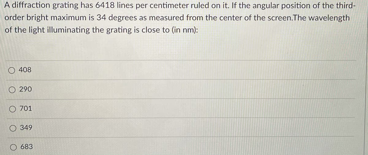 A diffraction grating has 6418 lines per centimeter ruled on it. If the angular position of the third-
order bright maximum is 34 degrees as measured from the center of the screen.The wavelength
of the light illuminating the grating is close to (in nm):
408
290
O 701
349
683
