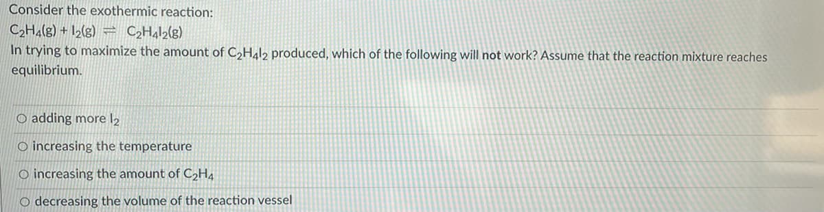 Consider the exothermic reaction:
C2H4(g) + I2(g) = CH¼I2(g)
In trying to maximize the amount of C,Hal, produced, which of the following will not work? Assume that the reaction mixture reaches
equilibrium.
O adding more l2
O increasing the temperature
O increasing the amount of C2H4
O decreasing the volume of the reaction vessel
