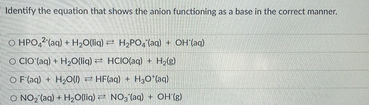 Identify the equation that shows the anion functioning as a base in the correct manner.
O HPO,2 (aq) + H,O(liq) = H,PO, laq) + OH (aq)
O CIO (aq) + H20(liq) HCIO(aq) + H2(g)
O F (aq) + H2O() 2 HF(aq) + H3O"(aq)
O NO2 (aq) + H20(liq) 2 NO, (aq) + OH (g)
