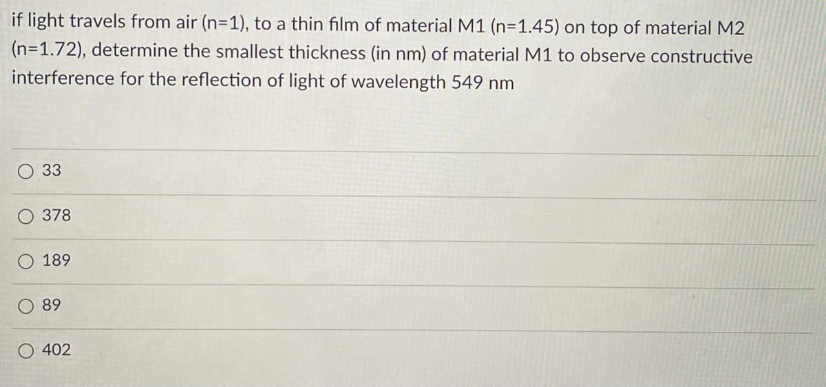 if light travels from air (n=1), to a thin film of material M1 (n=1.45) on top of material M2
(n=1.72), determine the smallest thickness (in nm) of material M1 to observe constructive
interference for the reflection of light of wavelength 549 nm
33
378
189
89
402
