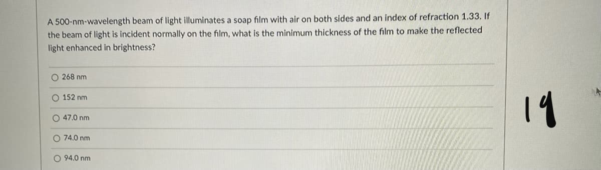 A 500-nm-wavelength beam of light illuminates a soap film with air on both sides and an index of refraction 1.33. If
the beam of light is incident normally on the film, what is the minimum thickness of the film to make the reflected
light enhanced in brightness?
O 268 nm
19
O 152 nm
O 47.0 nm
O 74.0 nm
O 94.0 nm
