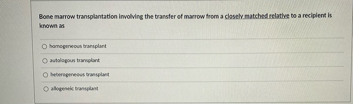 Bone marrow transplantation involving the transfer of marrow from a closely matched relative to a recipient is
known as
O homogeneous transplant
autologous transplant
O heterogeneous transplant
O allogeneic transplant
