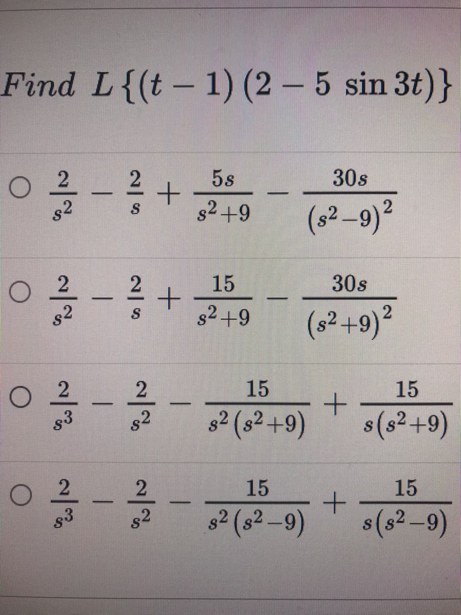 Find L{(t- 1) (2 – 5 sin 3t)}
2
5s
30s
s2
82 +9
(s2–9)²
15
30s
--
82
s2 +9
(s² +9)²
2
2
15
15
83
s2
82
s² (s² +9)
s(s²+9)
2
15
15
s² (s² -9)
s(s² –9)
s3
